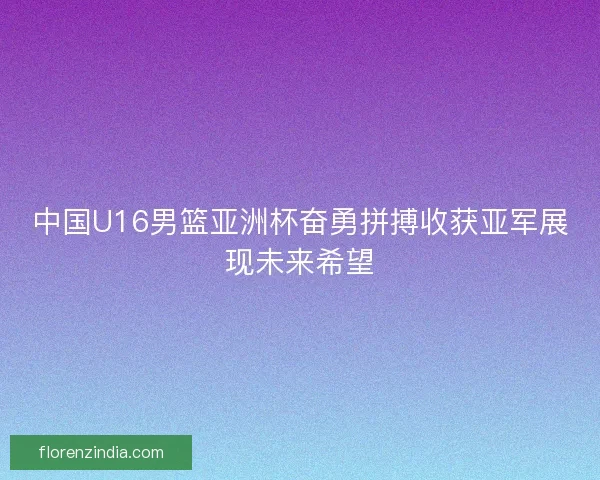 中国U16男篮亚洲杯奋勇拼搏收获亚军展现未来希望