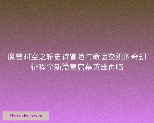 魔兽时空之轮史诗冒险与命运交织的奇幻征程全新篇章启幕英雄再临